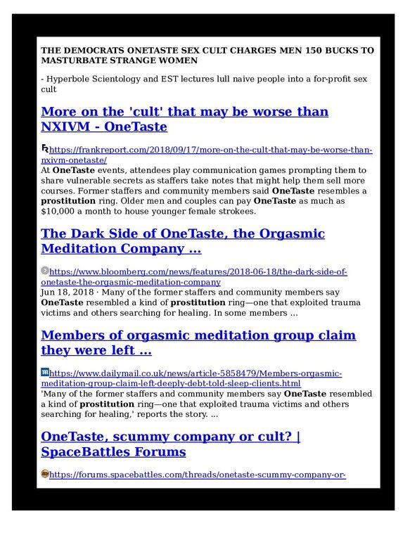 THE-DEMOCRATS-ONETASTE-SEX-CULT-CHARGES-MEN-150-BUCKS-TO-MASTURBATE-STRANGE-WOMEN-THE-TECH-SEX-CULT-AND-ABUSES-pdf
Keywords: Rare Earth Mines Of Afghanistan, New America Foundation Corruption, Obama, Obama Campaign Finance, Obama FEC violations, Palo Alto Mafia, Paypal Mafia, Pelosi Corruption, Political bribes, Political Insider,  Eric Schmidts Sex Penthouse, SEC Investigation