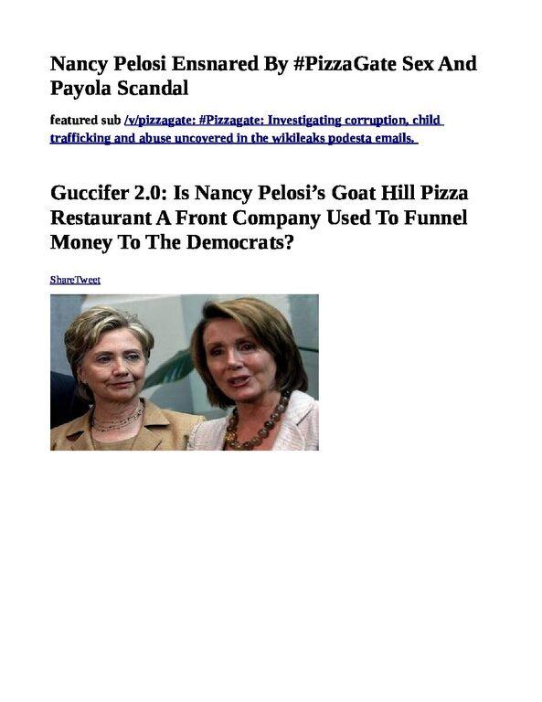 Nancy-Pelosi-Ensnared-By-PizzaGate-pdf
Keywords: Rare Earth Mines Of Afghanistan, New America Foundation Corruption, Obama, Obama Campaign Finance, Obama FEC violations, Palo Alto Mafia, Paypal Mafia, Pelosi Corruption, Political bribes, Political Insider,  Eric Schmidts Sex Penthouse, SEC Investigation